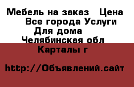 Мебель на заказ › Цена ­ 0 - Все города Услуги » Для дома   . Челябинская обл.,Карталы г.